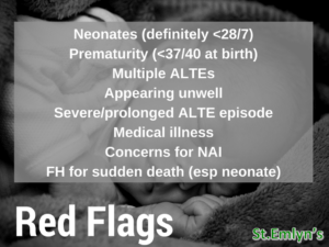 Red flags for Brief Resolved Unexpected Events

Neonates (definitely <28/7) Prematurity (<37/40 at birth) Multiple ALTES
Appearing unwell Severe/prolonged ALTE episode Medical illness
Concerns for NAI
FH for sudden death (esp neonate)

