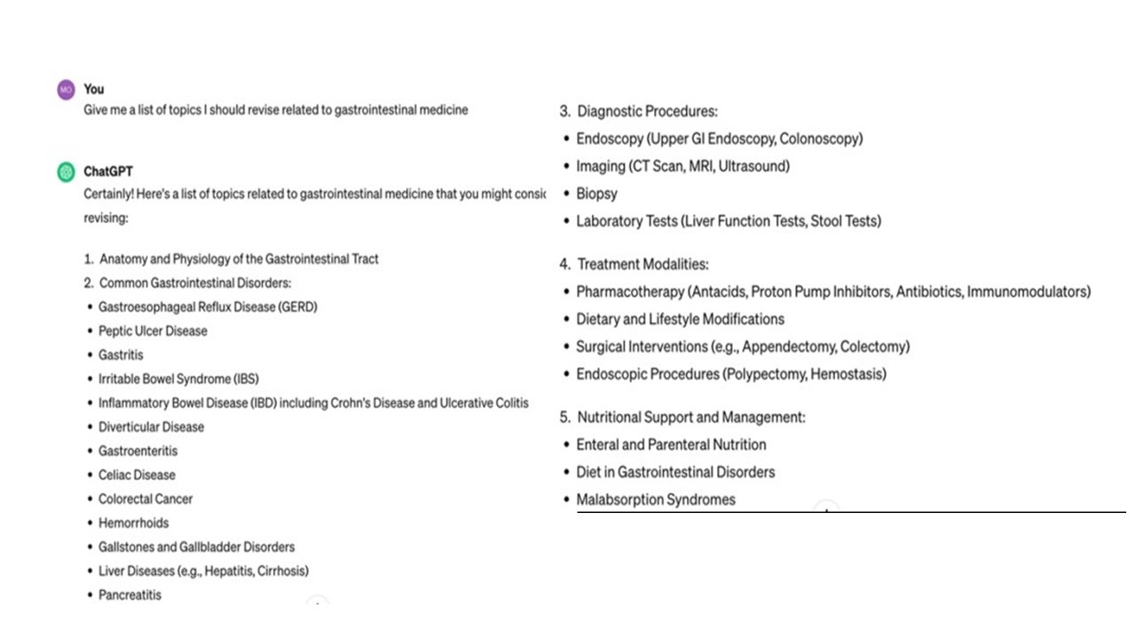 You
Give me a list of topics I should revise related to gastrointestinal medicine
ChatGPT
3. Diagnostic Procedures:
• Endoscopy (Upper GI Endoscopy, Colonoscopy)
• Imaging (CT Scan, MRI, Ultrasound)
Certainly! Here's a list of topics related to gastrointestinal medicine that you might consic⚫ Biopsy revising:
1. Anatomy and Physiology of the Gastrointestinal Tract
2. Common Gastrointestinal Disorders:
• Gastroesophageal Reflux Disease (GERD)
• Peptic Ulcer Disease
• Gastritis
• Irritable Bowel Syndrome (IBS)
• Inflammatory Bowel Disease (IBD) including Crohn's Disease and Ulcerative Colitis
• Diverticular Disease
• Gastroenteritis
• Celiac Disease
• Colorectal Cancer
• Hemorrhoids
Gallstones and Gallbladder Disorders
• Liver Diseases (e.g., Hepatitis, Cirrhosis)
Pancreatitis
• Laboratory Tests (Liver Function Tests, Stool Tests)
4. Treatment Modalities:
• Pharmacotherapy (Antacids, Proton Pump Inhibitors, Antibiotics, Immunomodulators)
• Dietary and Lifestyle Modifications
• Surgical Interventions (e.g., Appendectomy, Colectomy)
• Endoscopic Procedures (Polypectomy, Hemostasis)
5. Nutritional Support and Management:
• Enteral and Parenteral Nutrition
• Diet in Gastrointestinal Disorders
• Malabsorption Syndromes