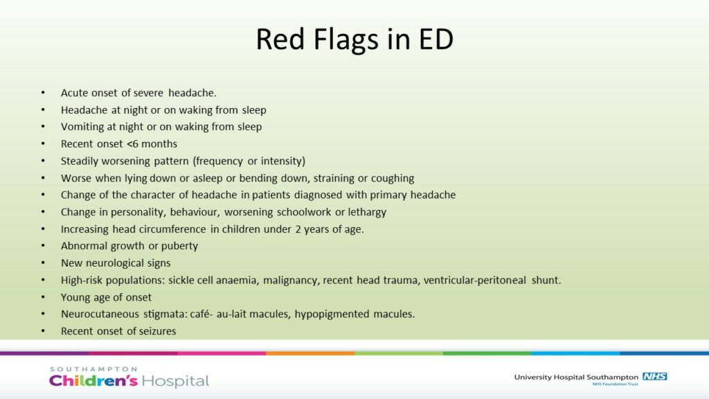 Red flags
Acute onset of severe headache. 
Headache at night or on waking from sleep
Vomiting at night or on waking from sleep
Recent onset <6 months 
Steadily worsening pattern (frequency or intensity)
Worse when lying down or asleep or bending down, straining or coughing
Change of the character of headache in patients diagnosed with primary headache
Change in personality, behaviour, worsening schoolwork or lethargy
Increasing head circumference in children under 2 years of age.
Abnormal growth or puberty
New neurological signs 
High-risk populations: sickle cell anaemia, malignancy, recent head trauma, ventricular-peritoneal shunt.
Young age of onset
Neurocutaneous stigmata: café- au-lait macules, hypopigmented macules. 
Recent onset of seizures
