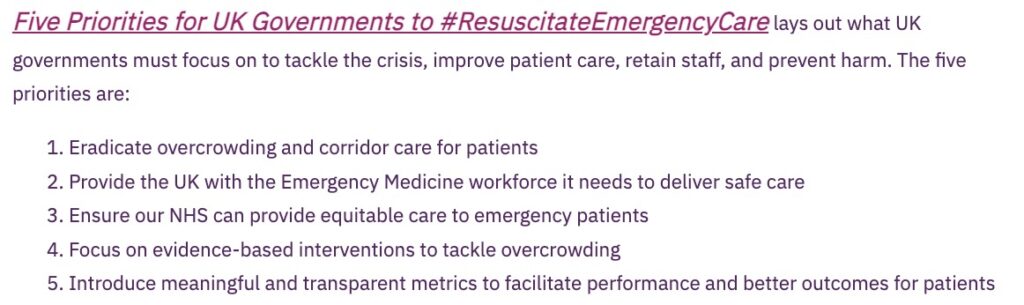 Five Priorities for UK Governments to #Resuscitate Emergency Care lays out what UK governments must focus on to tackle the crisis, improve patient care, retain staff, and prevent harm. The five priorities are:
1. Eradicate overcrowding and corridor care for patients
2. Provide the UK with the Emergency Medicine workforce it needs to deliver safe care
3. Ensure our NHS can provide equitable care to emergency patients
4. Focus on evidence-based interventions to tackle overcrowding
5. Introduce meaningful and transparent metrics to facilitate performance and better outcomes for patients