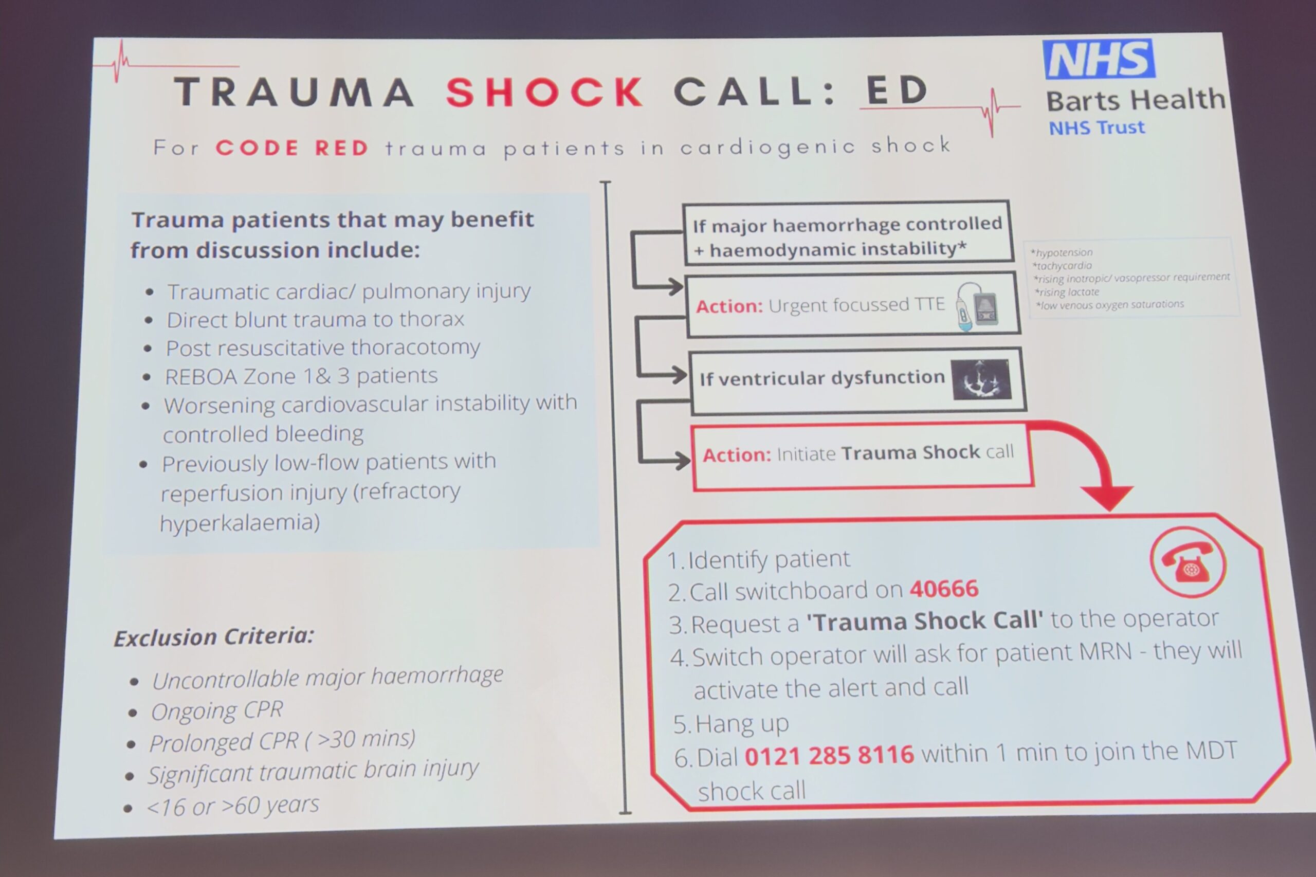 
TRAUMA SHOCK CALL: ED
For CODE RED trauma patients in cardiogenic shock
Trauma patients that may benefit from discussion include:
Traumatic cardiac/ pulmonary injury •Direct blunt trauma to thorax
• Post resuscitative thoracotomy
.
REBOA Zone 1& 3 patients
Worsening cardiovascular instability with controlled bleeding
• Previously low-flow patients with reperfusion injury (refractory hyperkalaemia)
If major haemorrhage controlled +haemodynamic instability
Action: Urgent focussed TTE
If ventricular dysfunction
Action: Initiate Trauma Shock call
NHS
Barts Health
NHS Trust
achycarde
Exclusion Criteria:
•
.
Uncontrollable major haemorrhage Ongoing CPR
Prolonged CPR (>30 mins)
Significant traumatic brain injury • <16 or >60 years
1. Identify patient
2. Call switchboard on 40666
3. Request a 'Trauma Shock Call' to the operator 4. Switch operator will ask for patient MRN - they will activate the alert and call
5. Hang up
6. Dial 0121 285 8116 within 1 min to join the MDT shock call
uma nference!
trauma conference